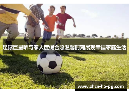 足球巨星晒与家人度假合照温馨时刻展现幸福家庭生活