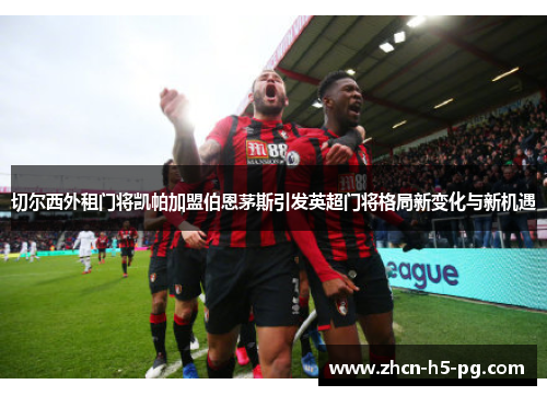 切尔西外租门将凯帕加盟伯恩茅斯引发英超门将格局新变化与新机遇 切尔西外租门将凯帕加盟伯恩茅斯引发英超门将格局新变化与新机遇