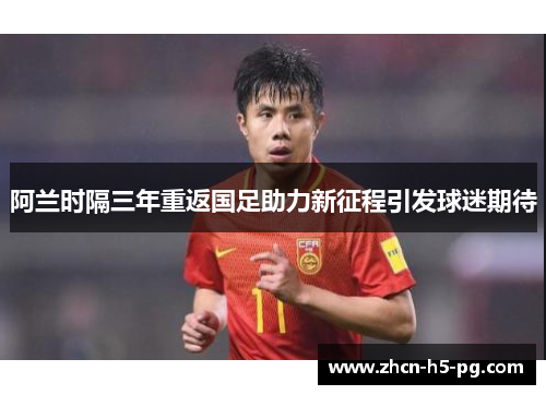 阿兰时隔三年重返国足助力新征程引发球迷期待